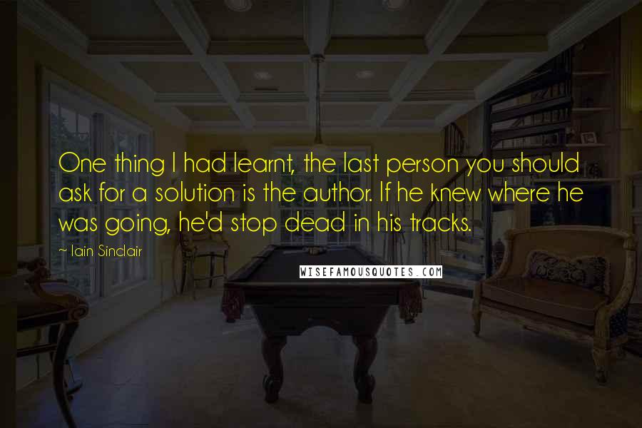 Iain Sinclair Quotes: One thing I had learnt, the last person you should ask for a solution is the author. If he knew where he was going, he'd stop dead in his tracks.