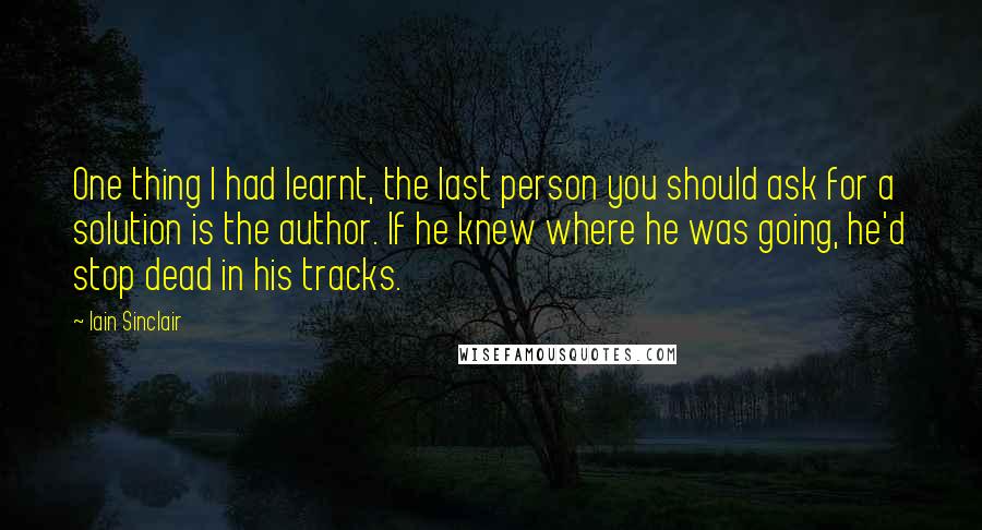 Iain Sinclair Quotes: One thing I had learnt, the last person you should ask for a solution is the author. If he knew where he was going, he'd stop dead in his tracks.