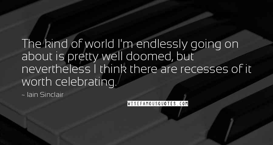 Iain Sinclair Quotes: The kind of world I'm endlessly going on about is pretty well doomed, but nevertheless I think there are recesses of it worth celebrating.