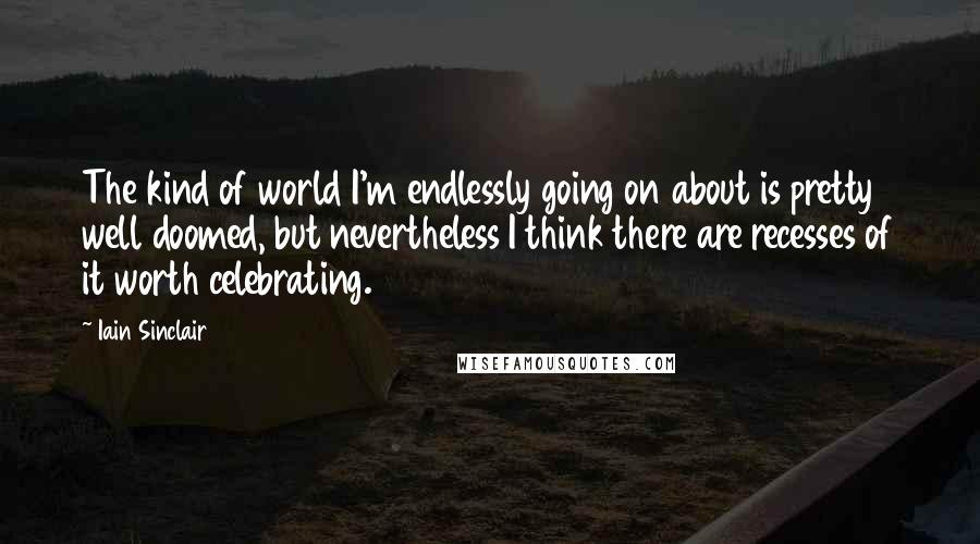 Iain Sinclair Quotes: The kind of world I'm endlessly going on about is pretty well doomed, but nevertheless I think there are recesses of it worth celebrating.