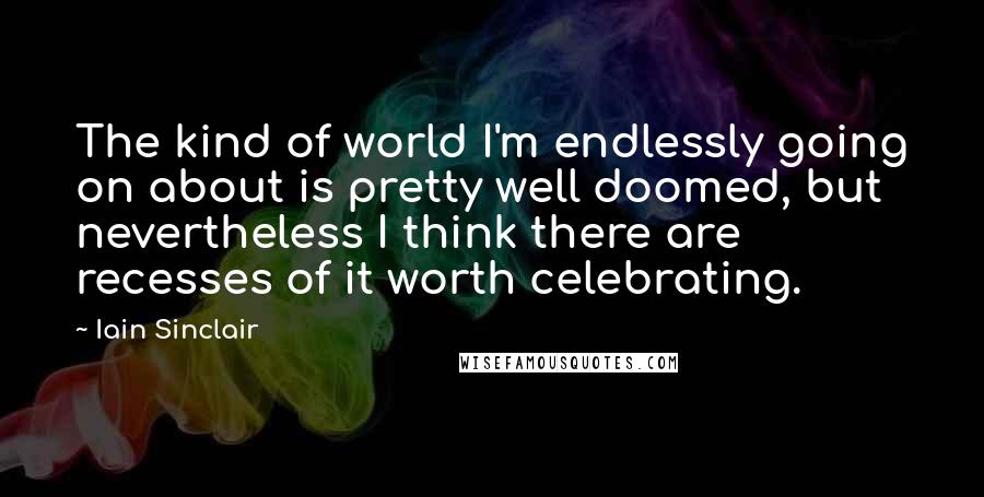 Iain Sinclair Quotes: The kind of world I'm endlessly going on about is pretty well doomed, but nevertheless I think there are recesses of it worth celebrating.