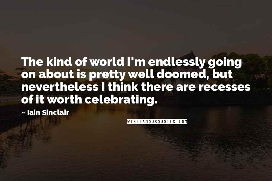 Iain Sinclair Quotes: The kind of world I'm endlessly going on about is pretty well doomed, but nevertheless I think there are recesses of it worth celebrating.