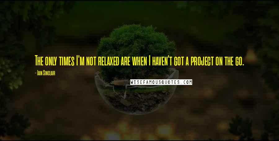 Iain Sinclair Quotes: The only times I'm not relaxed are when I haven't got a project on the go.