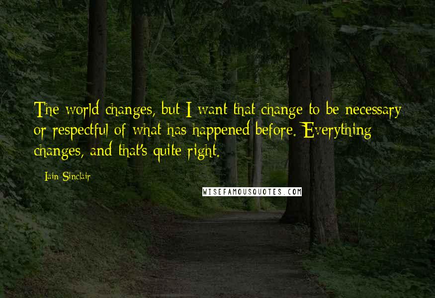 Iain Sinclair Quotes: The world changes, but I want that change to be necessary or respectful of what has happened before. Everything changes, and that's quite right.