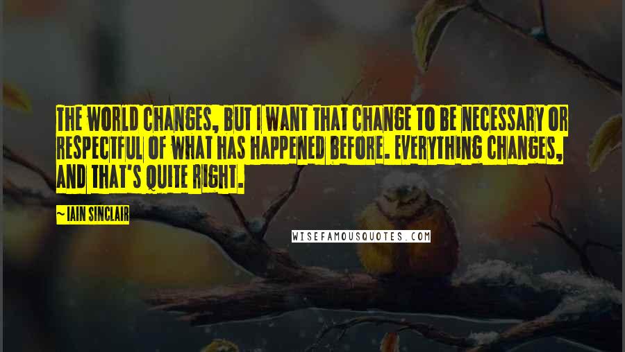 Iain Sinclair Quotes: The world changes, but I want that change to be necessary or respectful of what has happened before. Everything changes, and that's quite right.