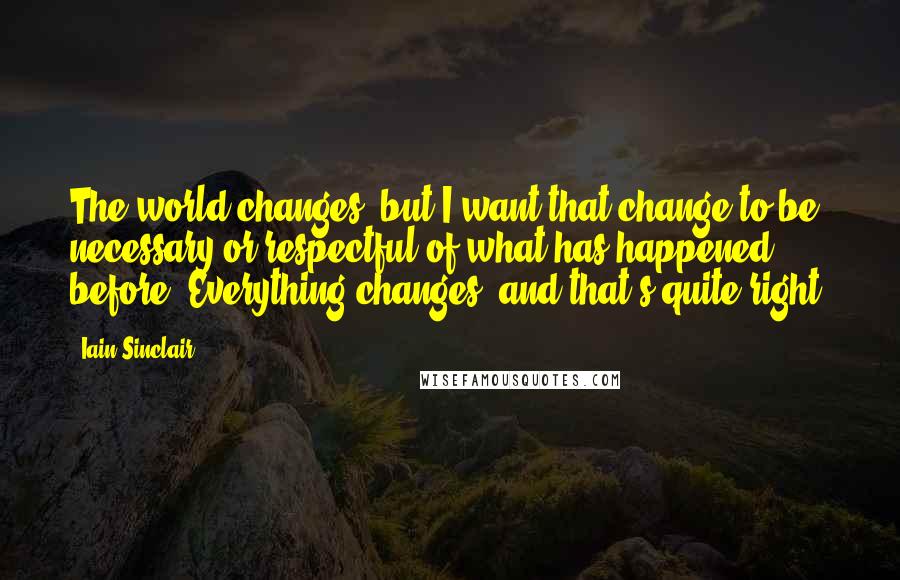 Iain Sinclair Quotes: The world changes, but I want that change to be necessary or respectful of what has happened before. Everything changes, and that's quite right.