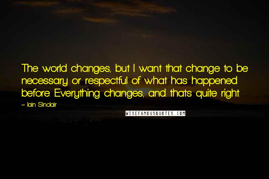 Iain Sinclair Quotes: The world changes, but I want that change to be necessary or respectful of what has happened before. Everything changes, and that's quite right.