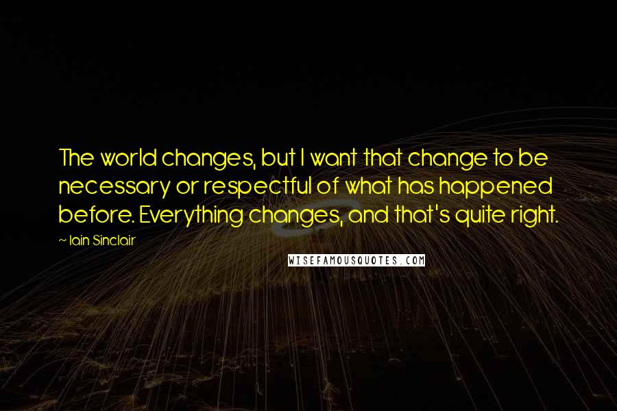 Iain Sinclair Quotes: The world changes, but I want that change to be necessary or respectful of what has happened before. Everything changes, and that's quite right.