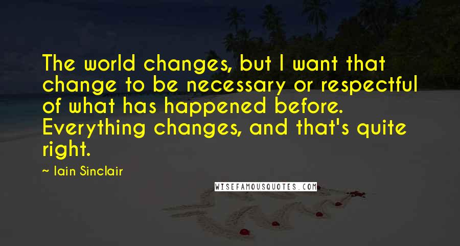 Iain Sinclair Quotes: The world changes, but I want that change to be necessary or respectful of what has happened before. Everything changes, and that's quite right.