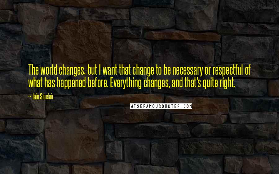 Iain Sinclair Quotes: The world changes, but I want that change to be necessary or respectful of what has happened before. Everything changes, and that's quite right.