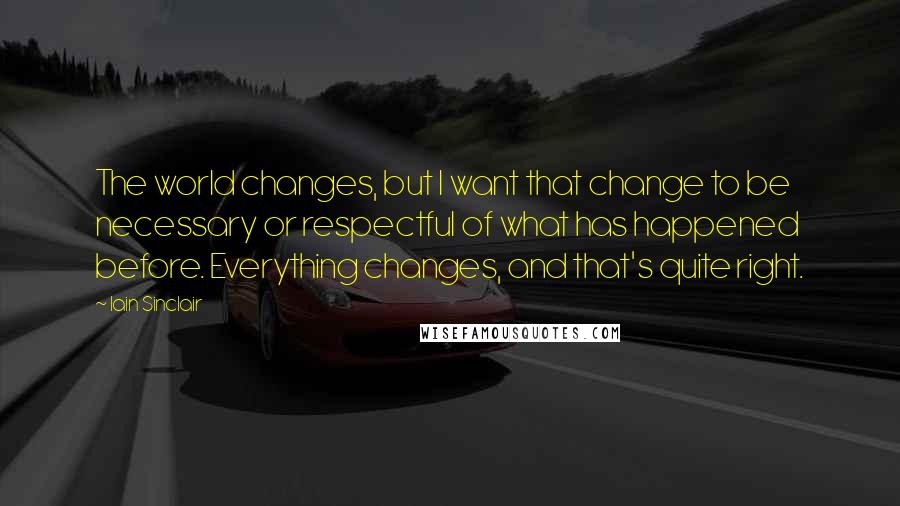 Iain Sinclair Quotes: The world changes, but I want that change to be necessary or respectful of what has happened before. Everything changes, and that's quite right.