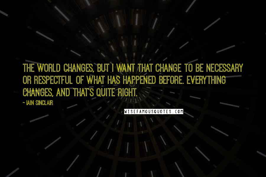 Iain Sinclair Quotes: The world changes, but I want that change to be necessary or respectful of what has happened before. Everything changes, and that's quite right.