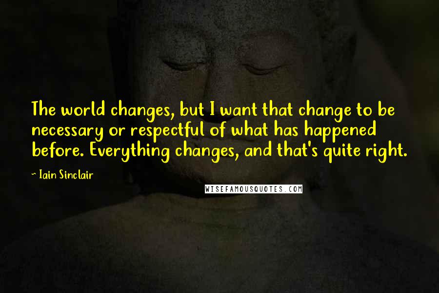 Iain Sinclair Quotes: The world changes, but I want that change to be necessary or respectful of what has happened before. Everything changes, and that's quite right.