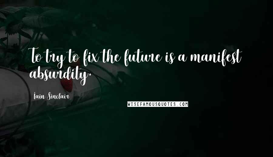 Iain Sinclair Quotes: To try to fix the future is a manifest absurdity.