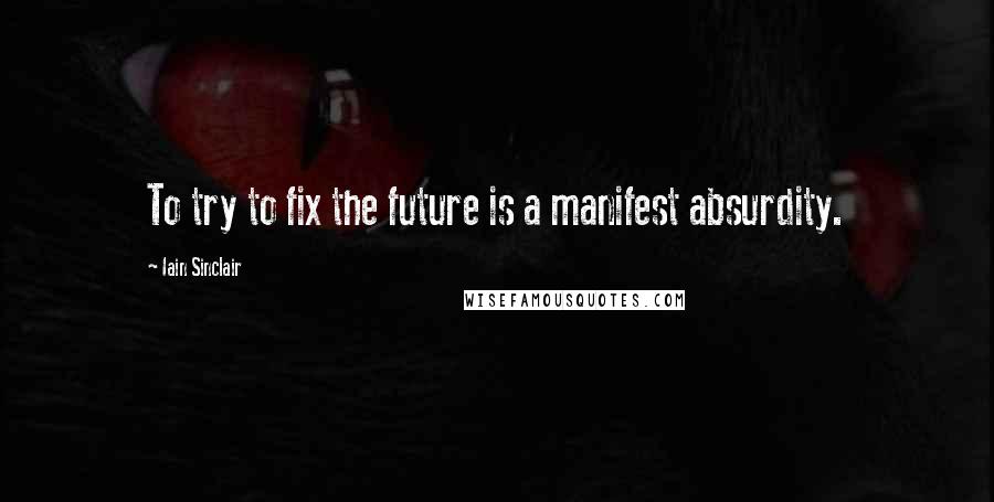 Iain Sinclair Quotes: To try to fix the future is a manifest absurdity.
