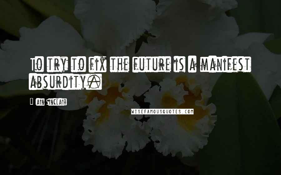 Iain Sinclair Quotes: To try to fix the future is a manifest absurdity.