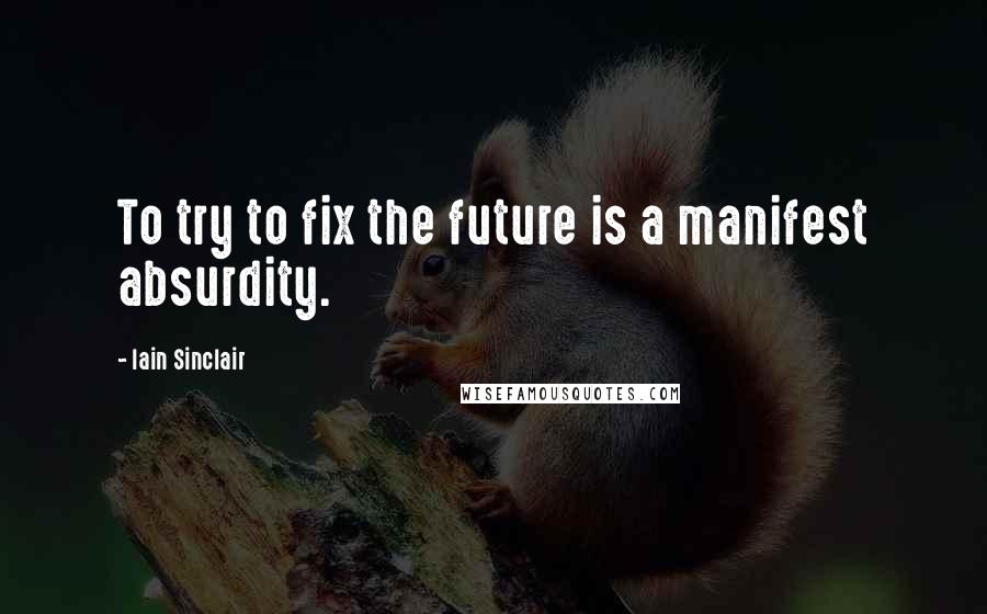 Iain Sinclair Quotes: To try to fix the future is a manifest absurdity.