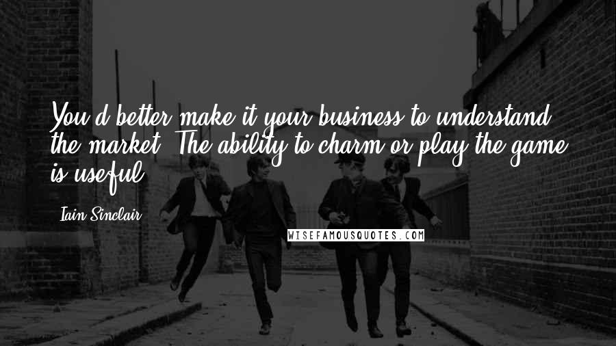 Iain Sinclair Quotes: You'd better make it your business to understand the market. The ability to charm or play the game is useful.