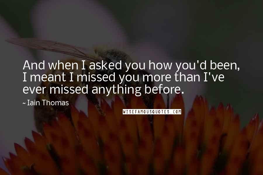 Iain Thomas Quotes: And when I asked you how you'd been, I meant I missed you more than I've ever missed anything before.