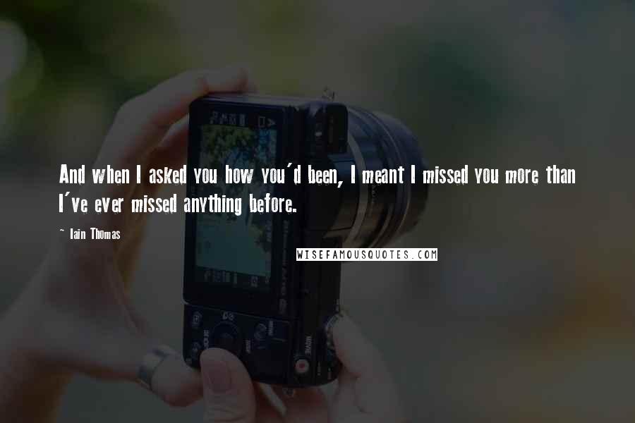 Iain Thomas Quotes: And when I asked you how you'd been, I meant I missed you more than I've ever missed anything before.