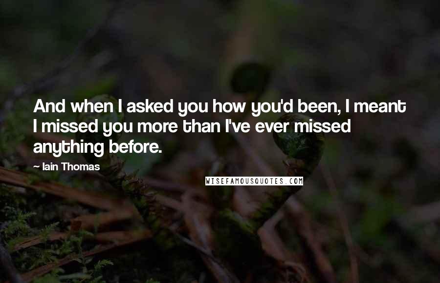 Iain Thomas Quotes: And when I asked you how you'd been, I meant I missed you more than I've ever missed anything before.