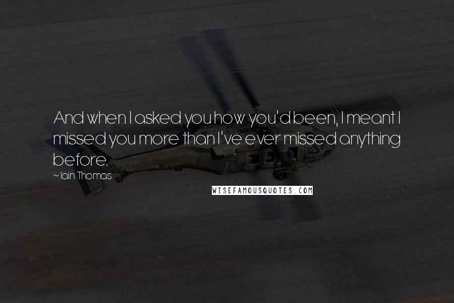 Iain Thomas Quotes: And when I asked you how you'd been, I meant I missed you more than I've ever missed anything before.