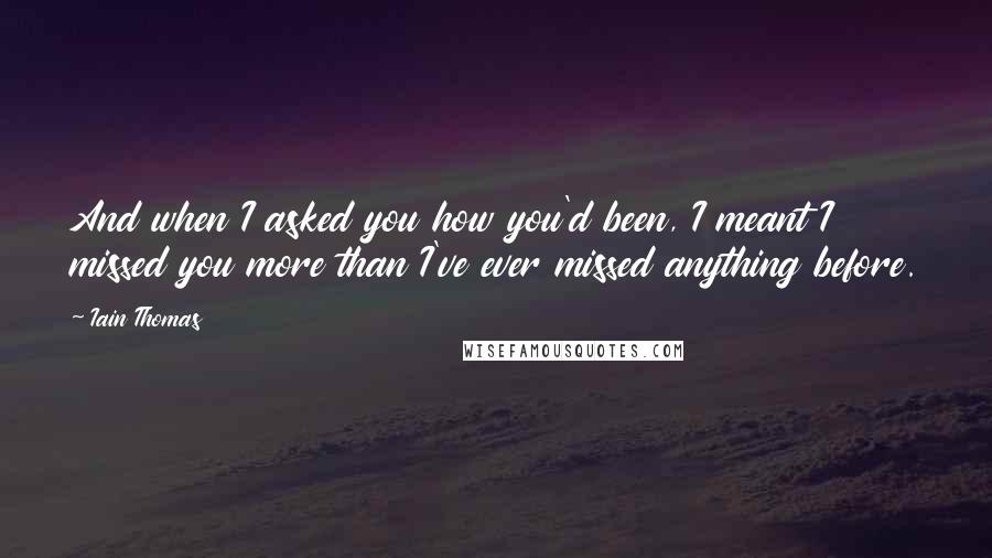 Iain Thomas Quotes: And when I asked you how you'd been, I meant I missed you more than I've ever missed anything before.