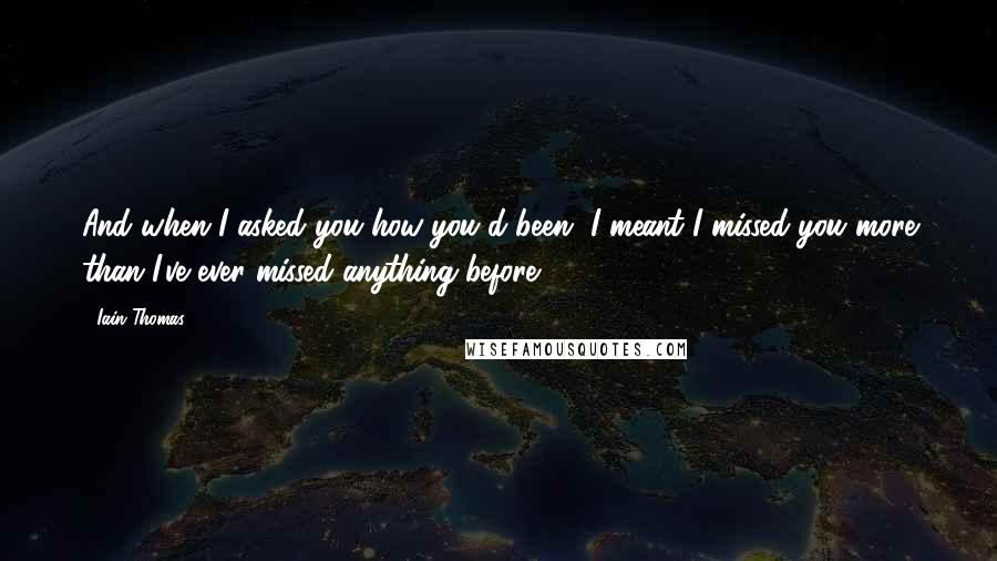 Iain Thomas Quotes: And when I asked you how you'd been, I meant I missed you more than I've ever missed anything before.