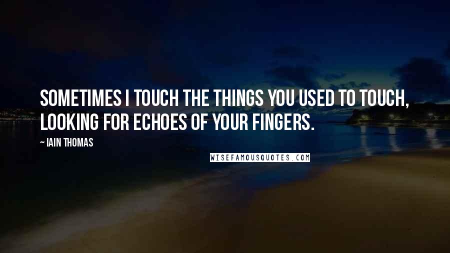 Iain Thomas Quotes: Sometimes I touch the things you used to touch, looking for echoes of your fingers.