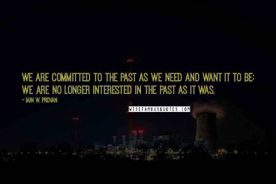 Iain W. Provan Quotes: We are committed to the past as we need and want it to be; we are no longer interested in the past as it was.