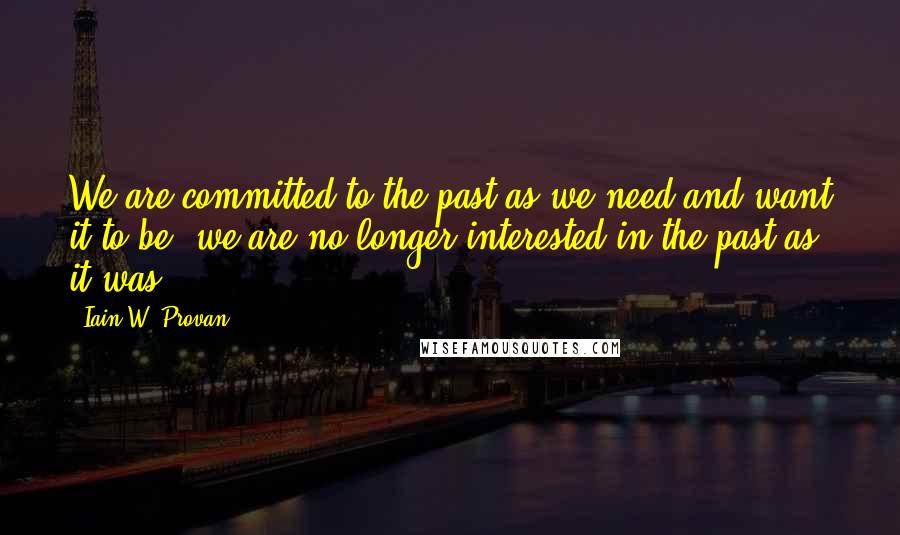 Iain W. Provan Quotes: We are committed to the past as we need and want it to be; we are no longer interested in the past as it was.