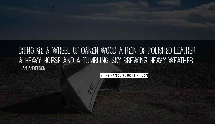 Ian Anderson Quotes: Bring me a wheel of oaken wood A rein of polished leather A Heavy Horse and a tumbling sky Brewing heavy weather.