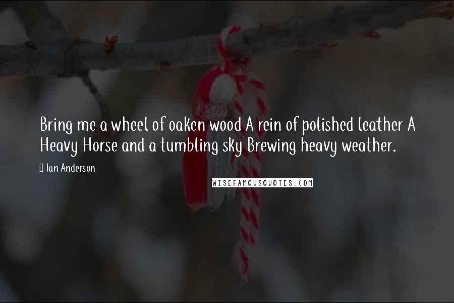 Ian Anderson Quotes: Bring me a wheel of oaken wood A rein of polished leather A Heavy Horse and a tumbling sky Brewing heavy weather.