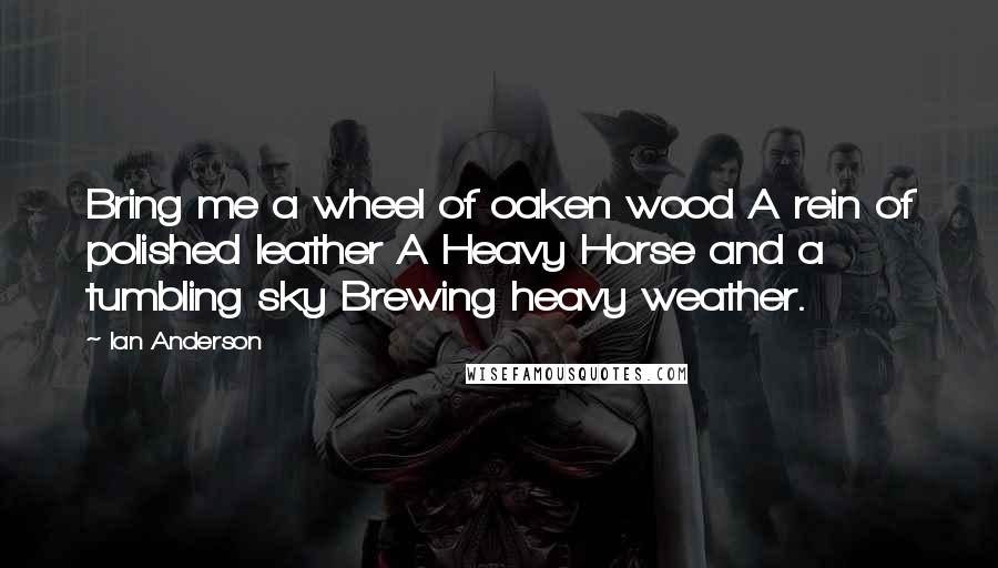 Ian Anderson Quotes: Bring me a wheel of oaken wood A rein of polished leather A Heavy Horse and a tumbling sky Brewing heavy weather.