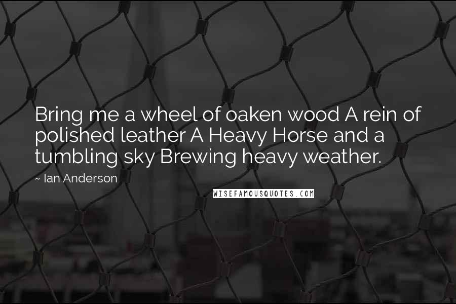 Ian Anderson Quotes: Bring me a wheel of oaken wood A rein of polished leather A Heavy Horse and a tumbling sky Brewing heavy weather.