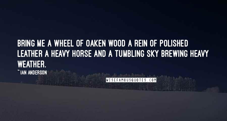 Ian Anderson Quotes: Bring me a wheel of oaken wood A rein of polished leather A Heavy Horse and a tumbling sky Brewing heavy weather.