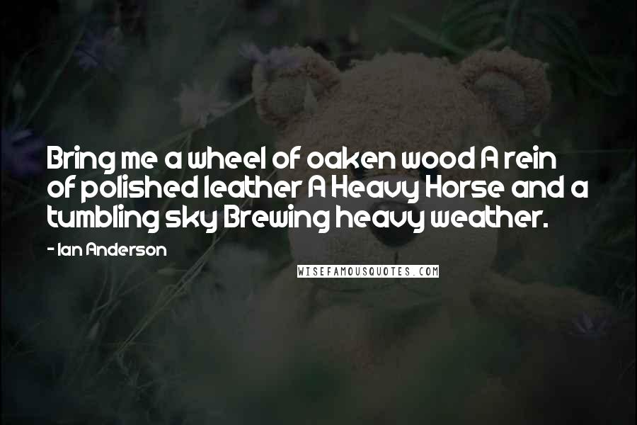 Ian Anderson Quotes: Bring me a wheel of oaken wood A rein of polished leather A Heavy Horse and a tumbling sky Brewing heavy weather.