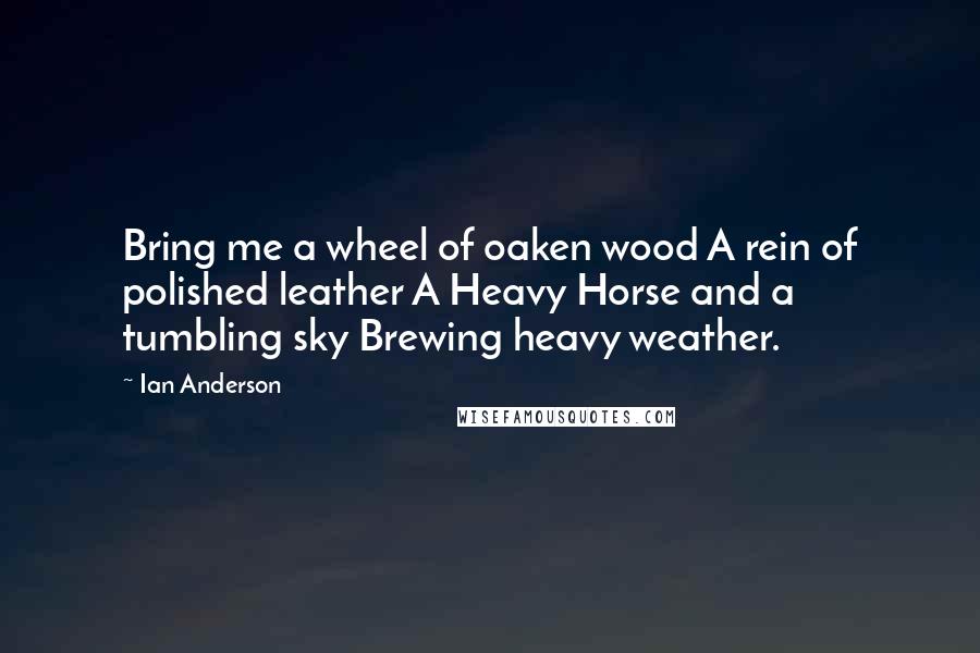 Ian Anderson Quotes: Bring me a wheel of oaken wood A rein of polished leather A Heavy Horse and a tumbling sky Brewing heavy weather.