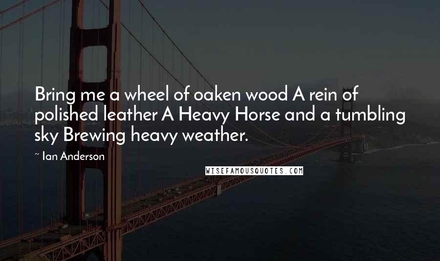 Ian Anderson Quotes: Bring me a wheel of oaken wood A rein of polished leather A Heavy Horse and a tumbling sky Brewing heavy weather.