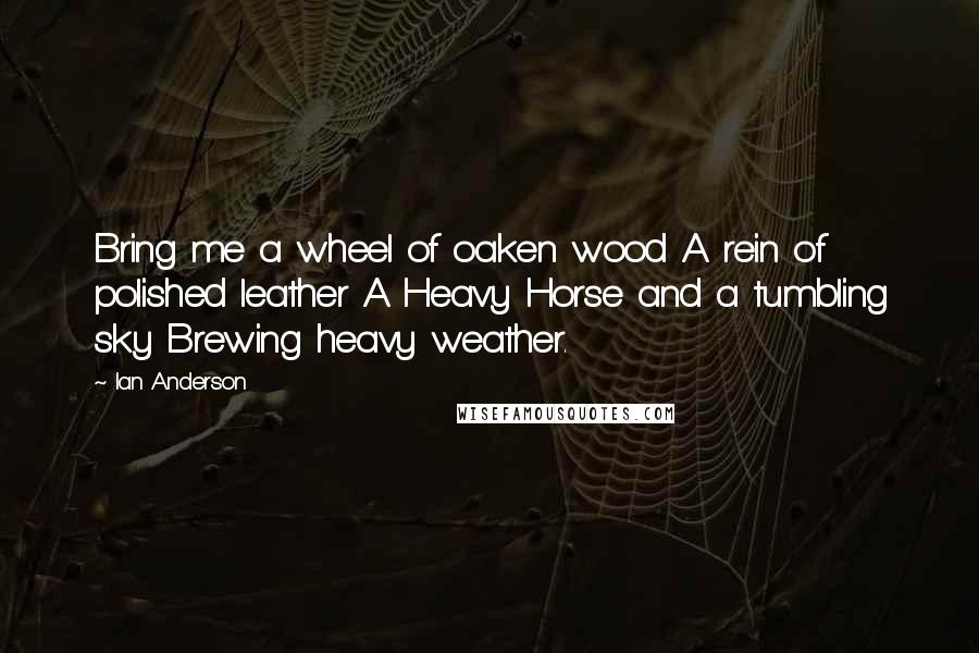 Ian Anderson Quotes: Bring me a wheel of oaken wood A rein of polished leather A Heavy Horse and a tumbling sky Brewing heavy weather.