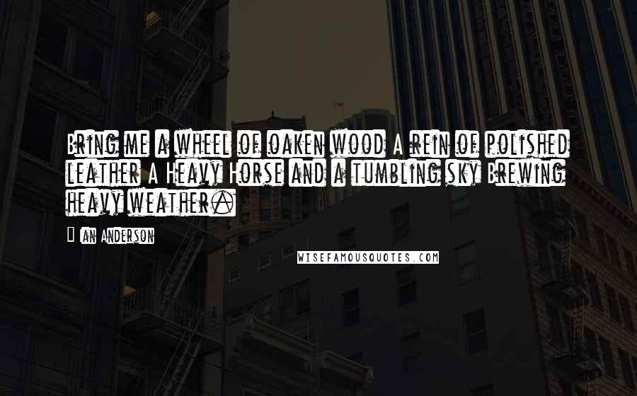 Ian Anderson Quotes: Bring me a wheel of oaken wood A rein of polished leather A Heavy Horse and a tumbling sky Brewing heavy weather.