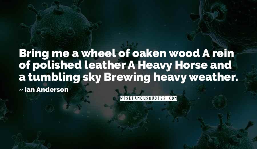 Ian Anderson Quotes: Bring me a wheel of oaken wood A rein of polished leather A Heavy Horse and a tumbling sky Brewing heavy weather.