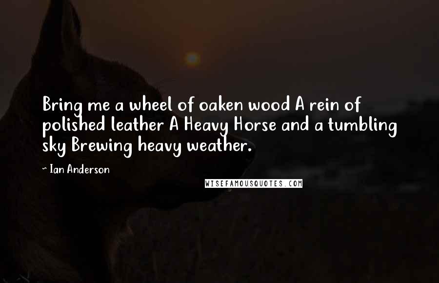 Ian Anderson Quotes: Bring me a wheel of oaken wood A rein of polished leather A Heavy Horse and a tumbling sky Brewing heavy weather.