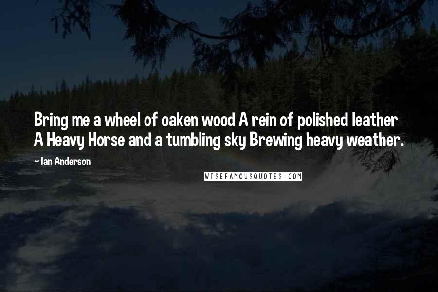 Ian Anderson Quotes: Bring me a wheel of oaken wood A rein of polished leather A Heavy Horse and a tumbling sky Brewing heavy weather.