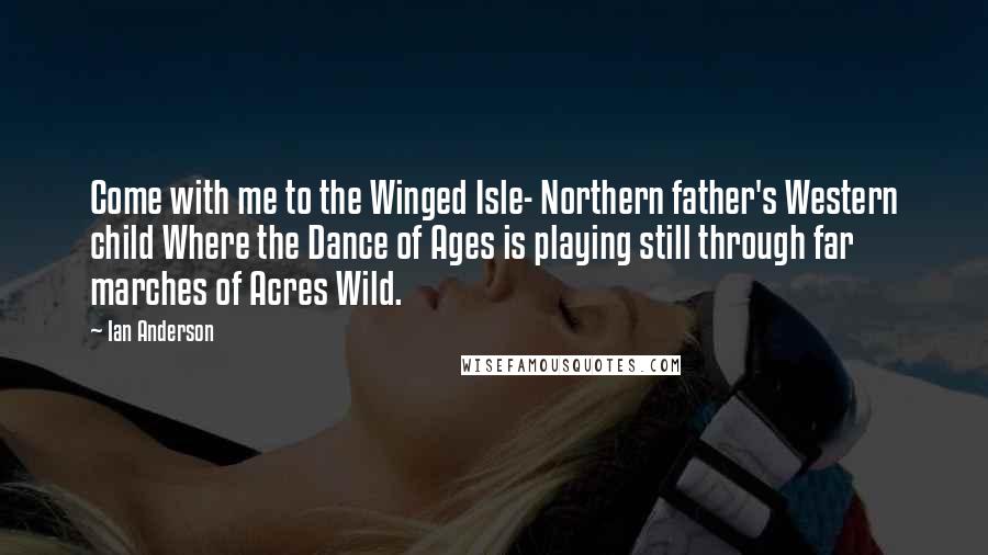 Ian Anderson Quotes: Come with me to the Winged Isle- Northern father's Western child Where the Dance of Ages is playing still through far marches of Acres Wild.