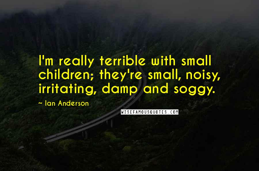 Ian Anderson Quotes: I'm really terrible with small children; they're small, noisy, irritating, damp and soggy.