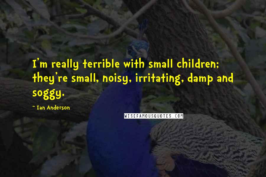 Ian Anderson Quotes: I'm really terrible with small children; they're small, noisy, irritating, damp and soggy.