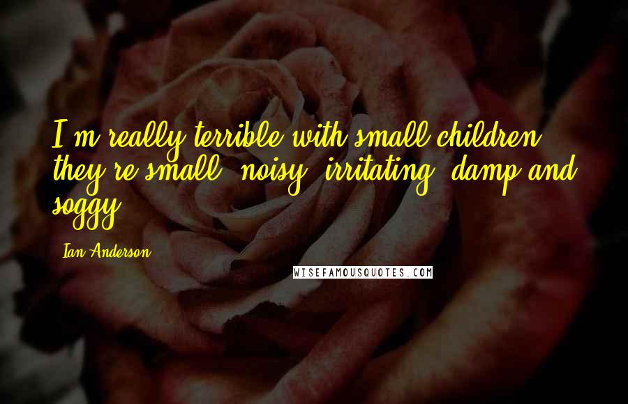 Ian Anderson Quotes: I'm really terrible with small children; they're small, noisy, irritating, damp and soggy.