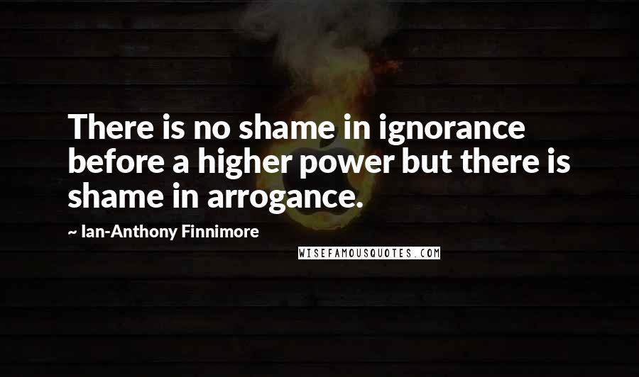 Ian-Anthony Finnimore Quotes: There is no shame in ignorance before a higher power but there is shame in arrogance.