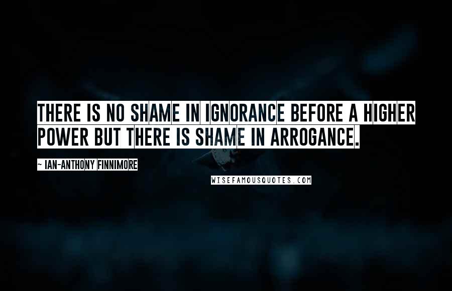 Ian-Anthony Finnimore Quotes: There is no shame in ignorance before a higher power but there is shame in arrogance.